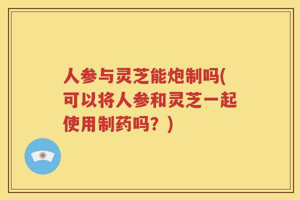 人参与灵芝能炮制吗(可以将人参和灵芝一起使用制药吗？)