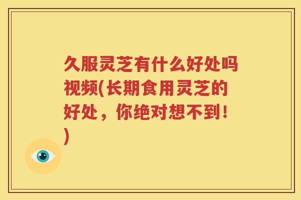 久服灵芝有什么好处吗视频(长期食用灵芝的好处，你绝对想不到！)