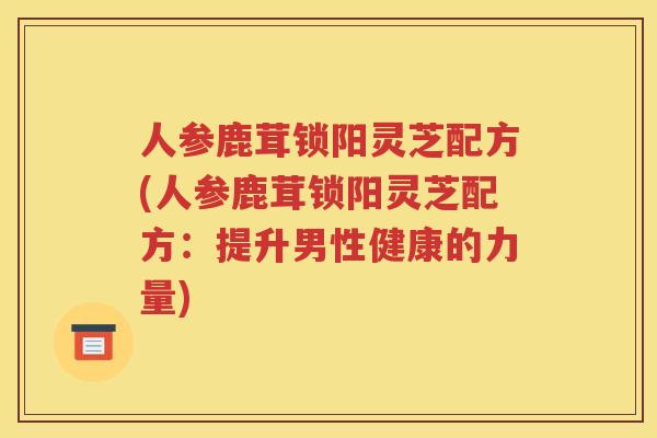 人参鹿茸锁阳灵芝配方(人参鹿茸锁阳灵芝配方：提升男性健康的力量)