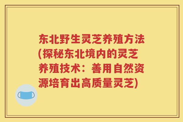 东北野生灵芝养殖方法(探秘东北境内的灵芝养殖技术：善用自然资源培育出高质量灵芝)