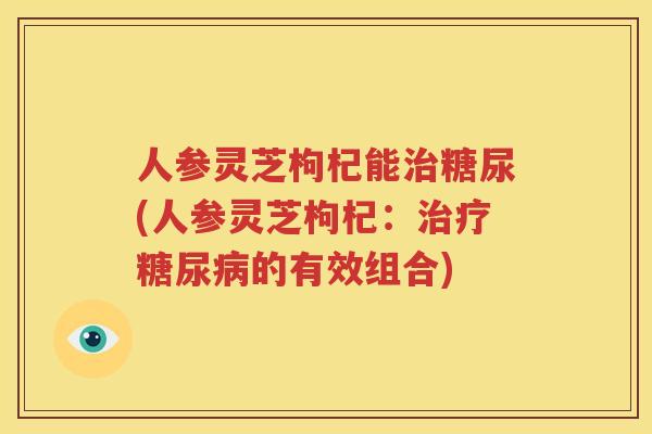 人参灵芝枸杞能治糖尿(人参灵芝枸杞：治疗糖尿病的有效组合)