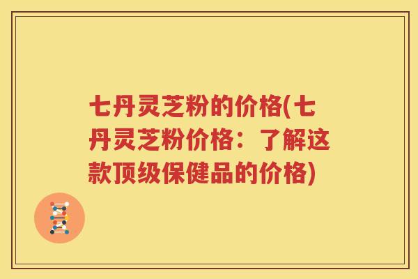 七丹灵芝粉的价格(七丹灵芝粉价格：了解这款顶级保健品的价格)