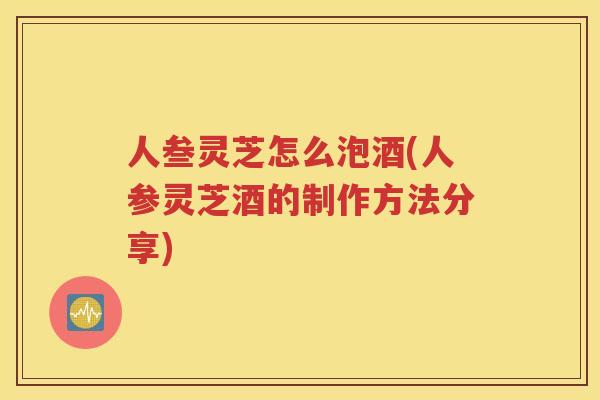 人叁灵芝怎么泡酒(人参灵芝酒的制作方法分享)