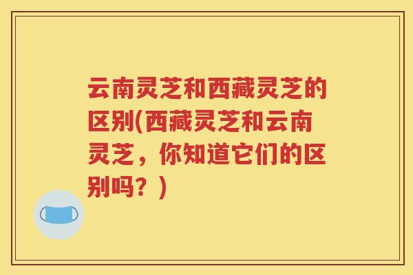 云南灵芝和西藏灵芝的区别(西藏灵芝和云南灵芝，你知道它们的区别吗？)