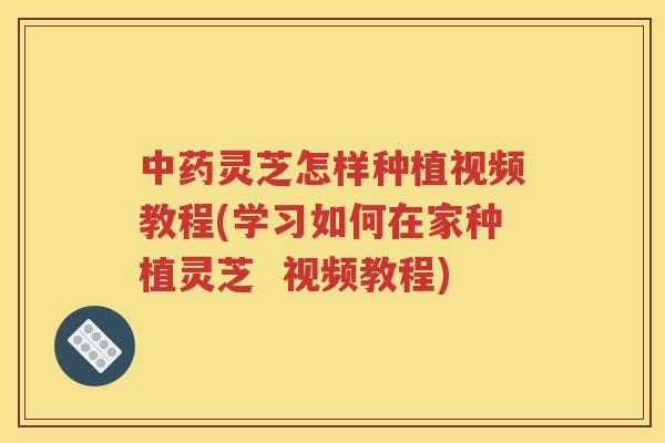 中药灵芝怎样种植视频教程(学习如何在家种植灵芝  视频教程)