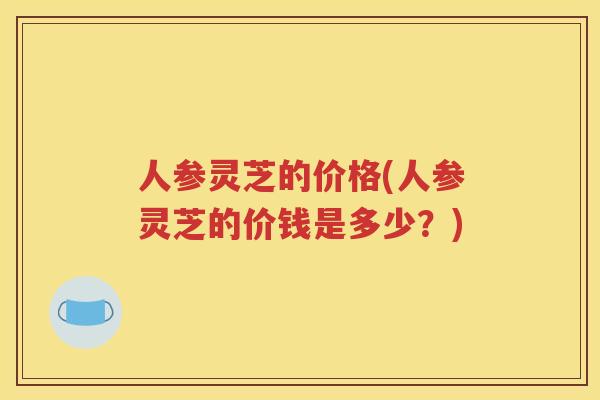人参灵芝的价格(人参灵芝的价钱是多少？)