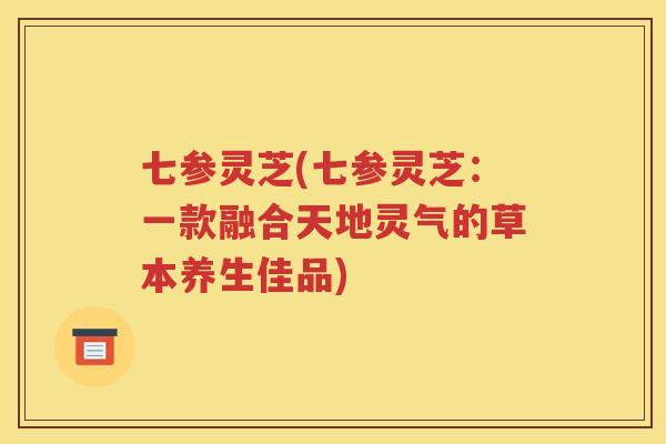 七参灵芝(七参灵芝：一款融合天地灵气的草本养生佳品)
