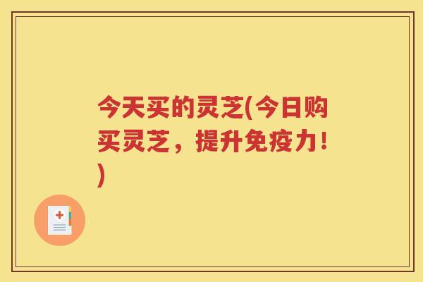 今天买的灵芝(今日购买灵芝，提升免疫力！)