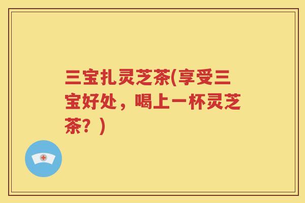 三宝扎灵芝茶(享受三宝好处，喝上一杯灵芝茶？)