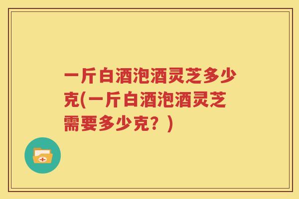 一斤白酒泡酒灵芝多少克(一斤白酒泡酒灵芝需要多少克？)