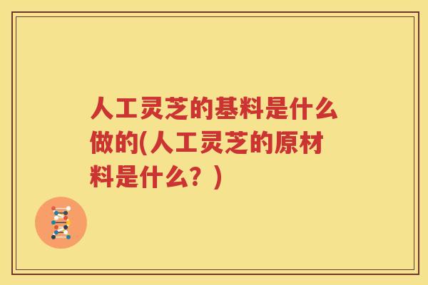 人工灵芝的基料是什么做的(人工灵芝的原材料是什么？)