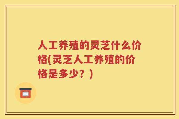 人工养殖的灵芝什么价格(灵芝人工养殖的价格是多少？)
