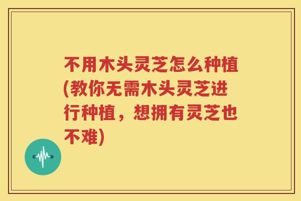 不用木头灵芝怎么种植(教你无需木头灵芝进行种植，想拥有灵芝也不难)