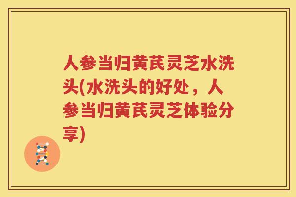 人参当归黄芪灵芝水洗头(水洗头的好处，人参当归黄芪灵芝体验分享)