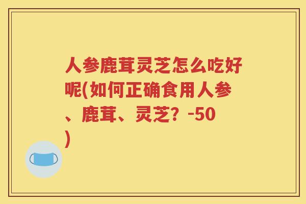 人参鹿茸灵芝怎么吃好呢(如何正确食用人参、鹿茸、灵芝？-50)