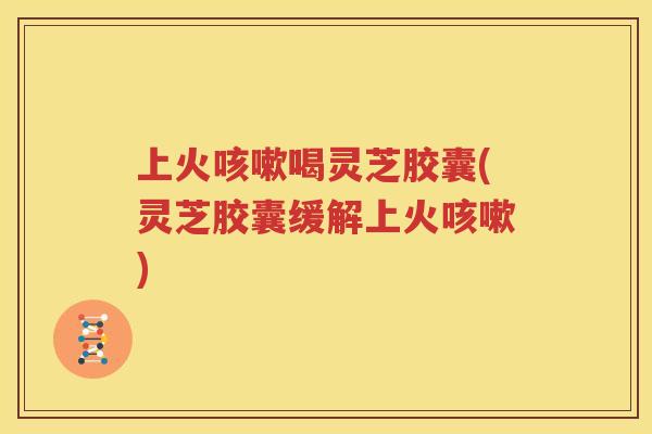 上火咳嗽喝灵芝胶囊(灵芝胶囊缓解上火咳嗽)