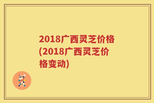 2018广西灵芝价格(2018广西灵芝价格变动)