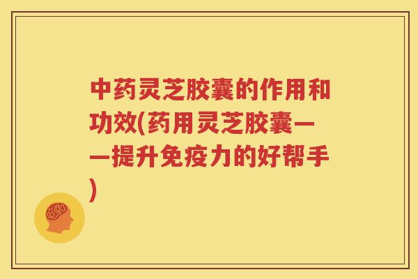 中药灵芝胶囊的作用和功效(药用灵芝胶囊——提升免疫力的好帮手)