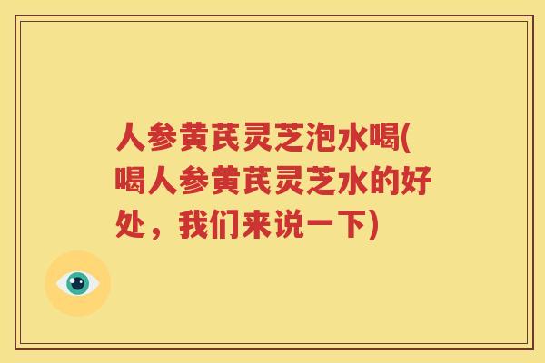 人参黄芪灵芝泡水喝(喝人参黄芪灵芝水的好处，我们来说一下)
