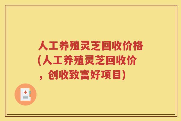 人工养殖灵芝回收价格(人工养殖灵芝回收价，创收致富好项目)