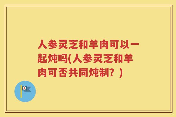 人参灵芝和羊肉可以一起炖吗(人参灵芝和羊肉可否共同炖制？)