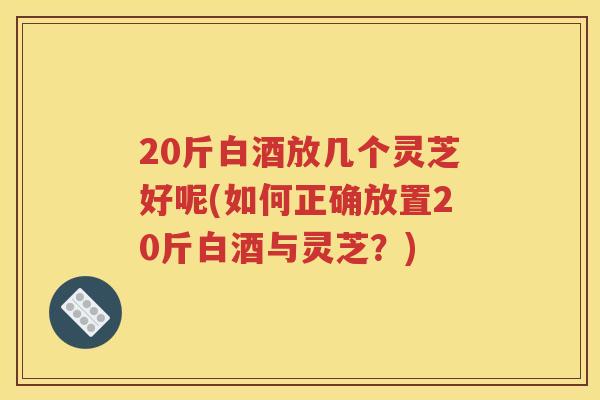 20斤白酒放几个灵芝好呢(如何正确放置20斤白酒与灵芝？)