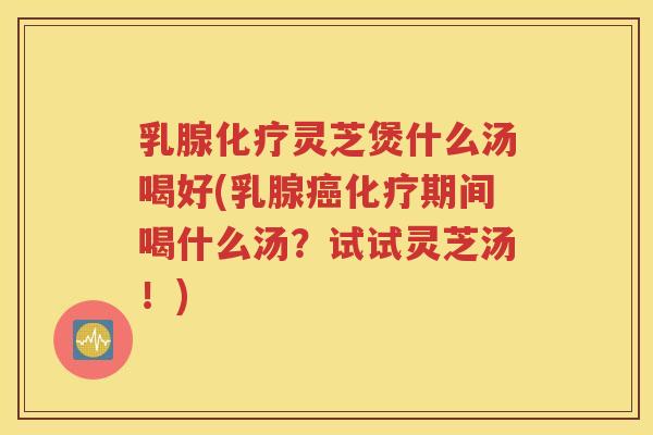 乳腺化疗灵芝煲什么汤喝好(乳腺癌化疗期间喝什么汤？试试灵芝汤！)