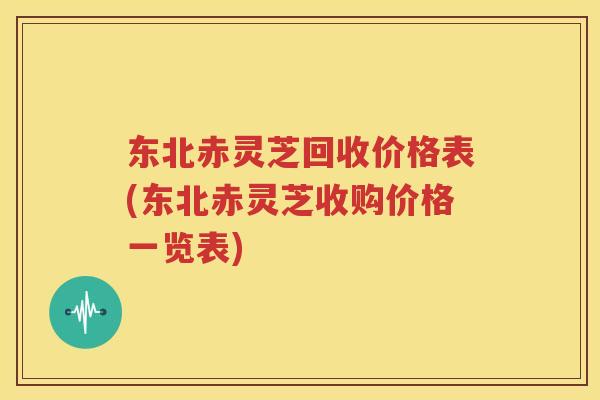 东北赤灵芝回收价格表(东北赤灵芝收购价格一览表)