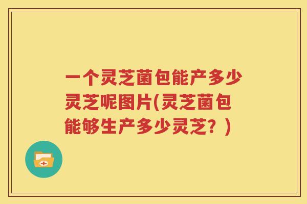 一个灵芝菌包能产多少灵芝呢图片(灵芝菌包能够生产多少灵芝？)