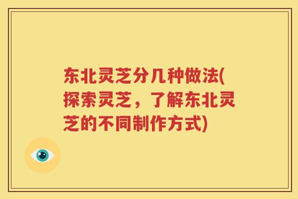 东北灵芝分几种做法(探索灵芝，了解东北灵芝的不同制作方式)