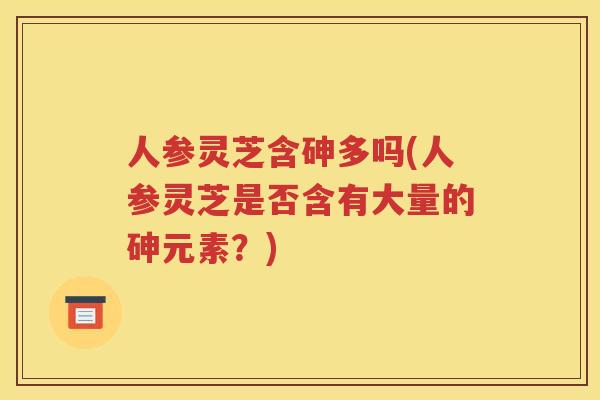 人参灵芝含砷多吗(人参灵芝是否含有大量的砷元素？)