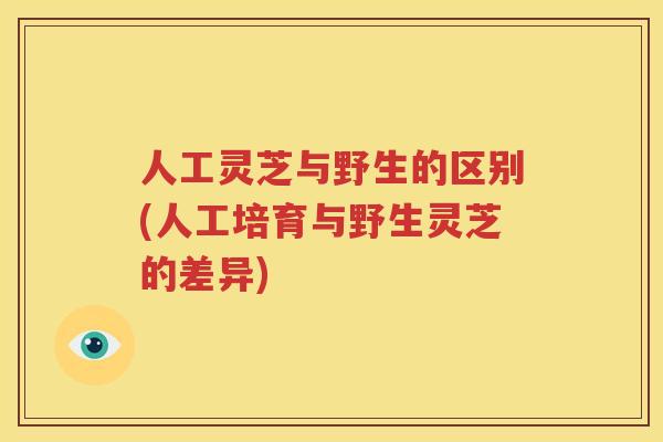 人工灵芝与野生的区别(人工培育与野生灵芝的差异)