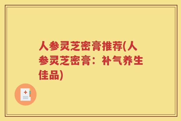 人参灵芝密膏推荐(人参灵芝密膏：补气养生佳品)