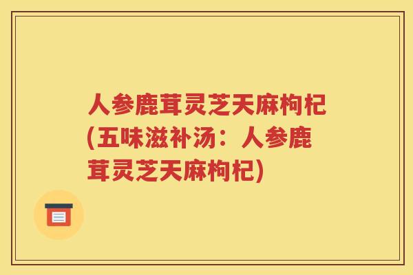 人参鹿茸灵芝天麻枸杞(五味滋补汤：人参鹿茸灵芝天麻枸杞)