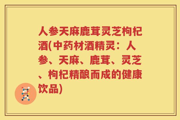 人参天麻鹿茸灵芝枸杞酒(中药材酒精灵：人参、天麻、鹿茸、灵芝、枸杞精酿而成的健康饮品)