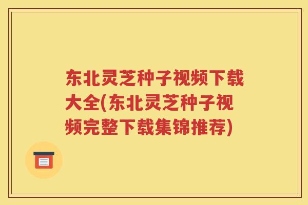 东北灵芝种子视频下载大全(东北灵芝种子视频完整下载集锦推荐)