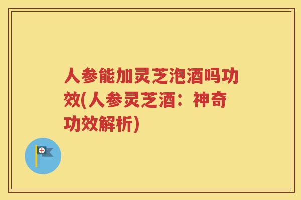 人参能加灵芝泡酒吗功效(人参灵芝酒：神奇功效解析)