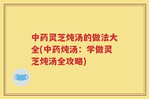 中药灵芝炖汤的做法大全(中药炖汤：学做灵芝炖汤全攻略)