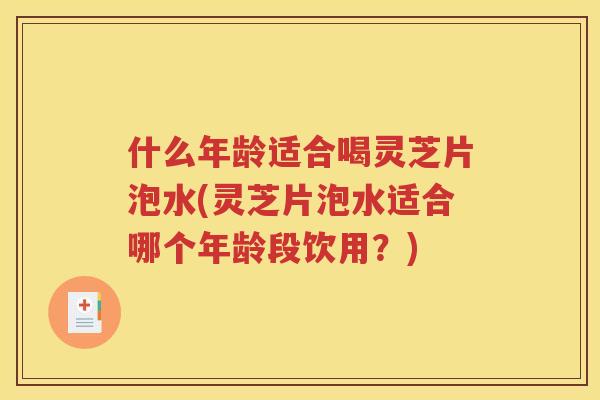 什么年龄适合喝灵芝片泡水(灵芝片泡水适合哪个年龄段饮用？)