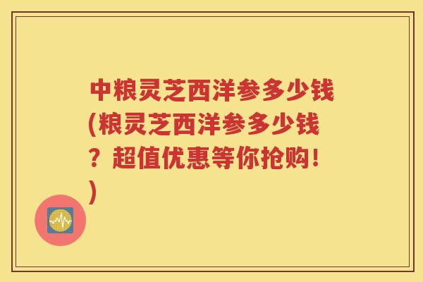 中粮灵芝西洋参多少钱(粮灵芝西洋参多少钱？超值优惠等你抢购！)