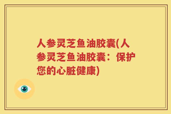 人参灵芝鱼油胶囊(人参灵芝鱼油胶囊：保护您的心脏健康)