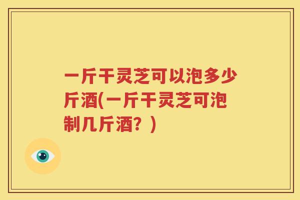 一斤干灵芝可以泡多少斤酒(一斤干灵芝可泡制几斤酒？)