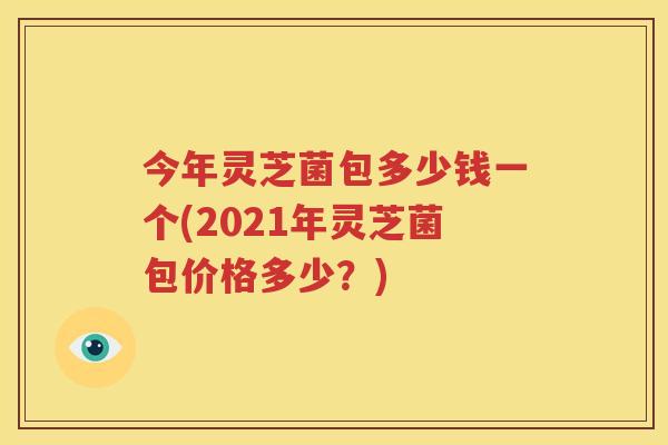 今年灵芝菌包多少钱一个(2021年灵芝菌包价格多少？)