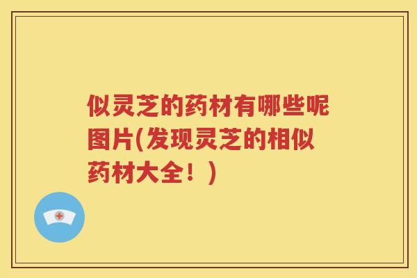 似灵芝的药材有哪些呢图片(发现灵芝的相似药材大全！)