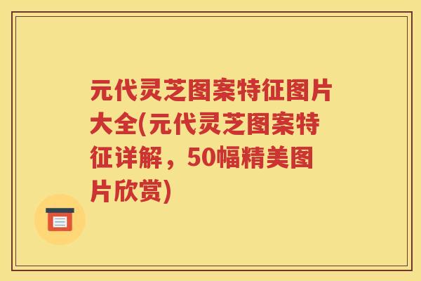 元代灵芝图案特征图片大全(元代灵芝图案特征详解，50幅精美图片欣赏)