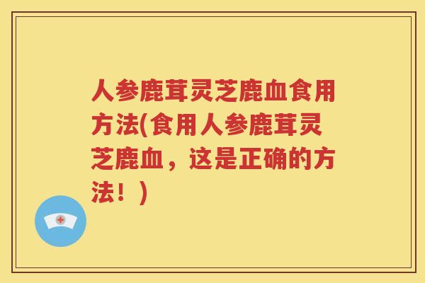 人参鹿茸灵芝鹿血食用方法(食用人参鹿茸灵芝鹿血，这是正确的方法！)