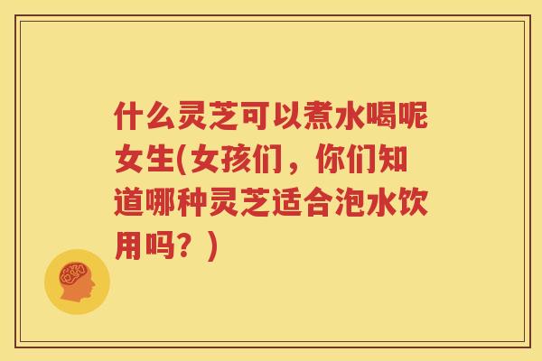 什么灵芝可以煮水喝呢女生(女孩们，你们知道哪种灵芝适合泡水饮用吗？)
