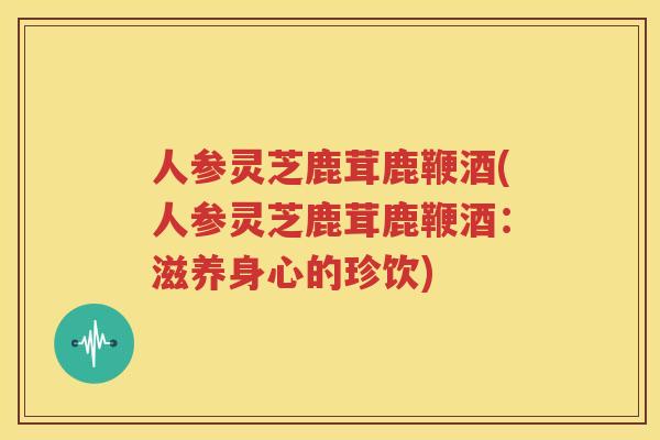 人参灵芝鹿茸鹿鞭酒(人参灵芝鹿茸鹿鞭酒：滋养身心的珍饮)