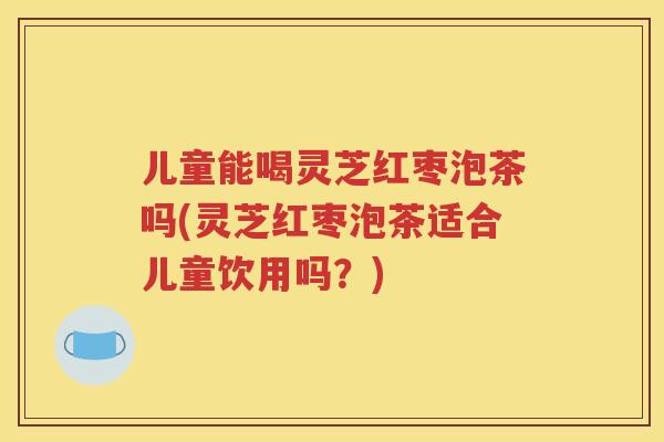 儿童能喝灵芝红枣泡茶吗(灵芝红枣泡茶适合儿童饮用吗？)