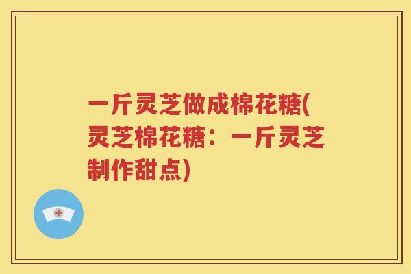 一斤灵芝做成棉花糖(灵芝棉花糖：一斤灵芝制作甜点)